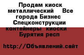 Продам киоск металлический  - Все города Бизнес » Спецконструкции, контейнеры, киоски   . Бурятия респ.